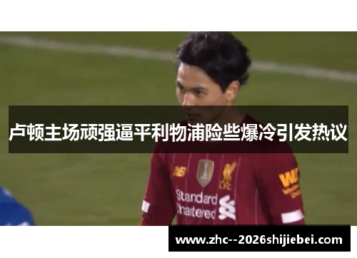 卢顿主场顽强逼平利物浦险些爆冷引发热议